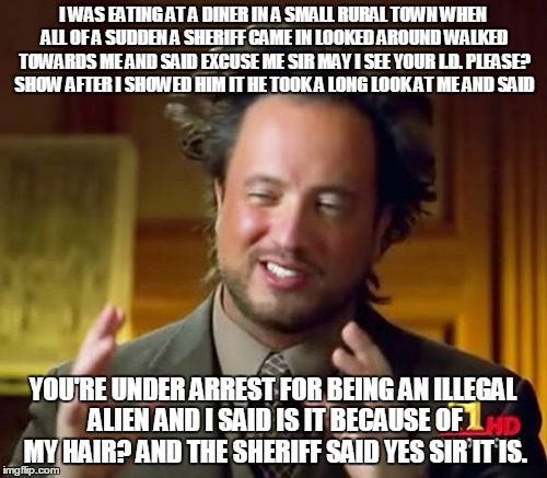 Will the real alien please stand up? | I WAS EATING AT A DINER IN A SMALL RURAL TOWN WHEN ALL OF A SUDDEN A SHERIFF CAME IN LOOKED AROUND WALKED TOWARDS ME AND SAID EXCUSE ME SIR MAY I SEE YOUR I.D. PLEASE? SHOW AFTER I SHOWED HIM IT HE TOOK A LONG LOOK AT ME AND SAID; YOU'RE UNDER ARREST FOR BEING AN ILLEGAL ALIEN AND I SAID IS IT BECAUSE OF MY HAIR? AND THE SHERIFF SAID YES SIR IT IS. | image tagged in memes,ancient aliens | made w/ Imgflip meme maker