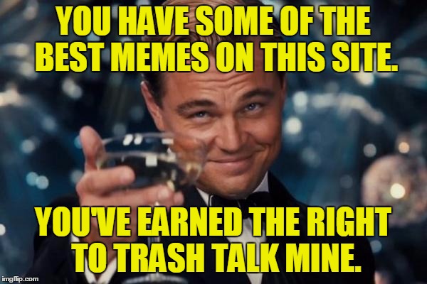 Leonardo Dicaprio Cheers Meme | YOU HAVE SOME OF THE BEST MEMES ON THIS SITE. YOU'VE EARNED THE RIGHT TO TRASH TALK MINE. | image tagged in memes,leonardo dicaprio cheers | made w/ Imgflip meme maker