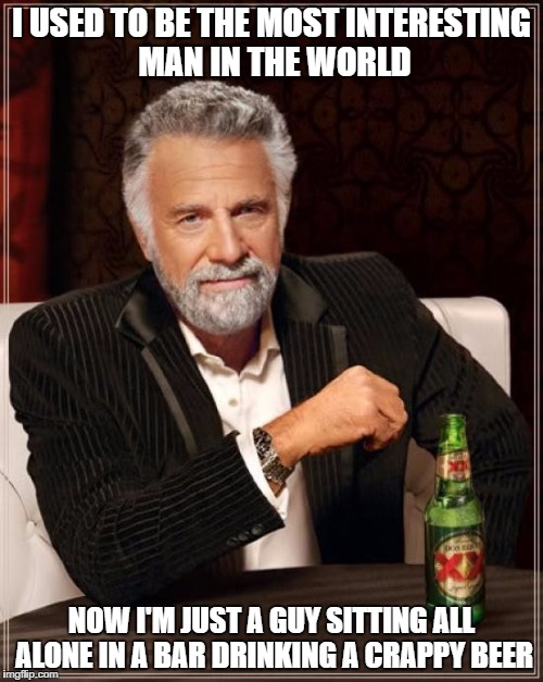 The Most Interesting Man In The World Meme | I USED TO BE THE MOST INTERESTING MAN IN THE WORLD; NOW I'M JUST A GUY SITTING ALL ALONE IN A BAR DRINKING A CRAPPY BEER | image tagged in memes,the most interesting man in the world | made w/ Imgflip meme maker