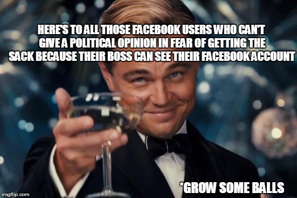 Leonardo Dicaprio Cheers | HERE'S TO ALL THOSE FACEBOOK USERS WHO CAN'T GIVE A POLITICAL OPINION IN FEAR OF GETTING THE SACK BECAUSE THEIR BOSS CAN SEE THEIR FACEBOOK ACCOUNT; *GROW SOME BALLS | image tagged in memes,leonardo dicaprio cheers | made w/ Imgflip meme maker