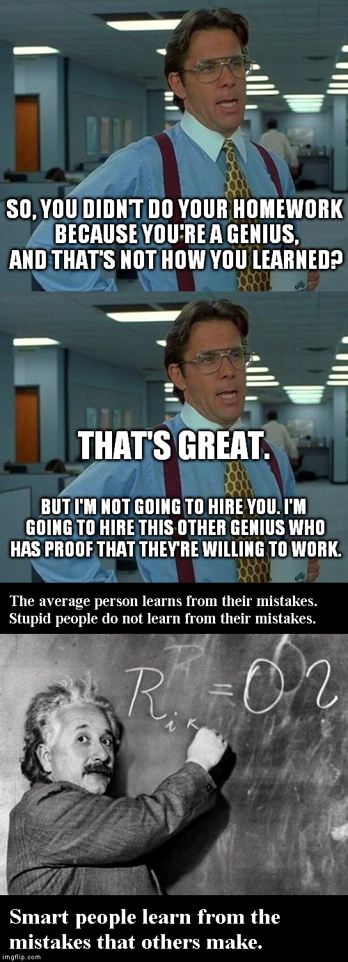 Don't make my mistake... | SO, YOU DIDN'T DO YOUR HOMEWORK BECAUSE YOU'RE A GENIUS, AND THAT'S NOT HOW YOU LEARNED? THAT'S GREAT. BUT I'M NOT GOING TO HIRE YOU. I'M GOING TO HIRE THIS OTHER GENIUS WHO HAS PROOF THAT THEY'RE WILLING TO WORK. | image tagged in mistake,regret,homework,genius,work,learn | made w/ Imgflip meme maker