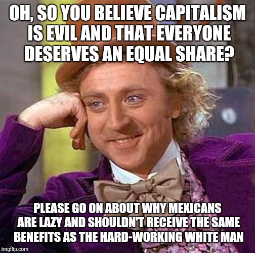 This Crossed My Mind The Other Day | OH, SO YOU BELIEVE CAPITALISM IS EVIL AND THAT EVERYONE DESERVES AN EQUAL SHARE? PLEASE GO ON ABOUT WHY MEXICANS ARE LAZY AND SHOULDN'T RECEIVE THE SAME BENEFITS AS THE HARD-WORKING WHITE MAN | image tagged in memes,creepy condescending wonka,capitalism,socialism,immigration,racism | made w/ Imgflip meme maker