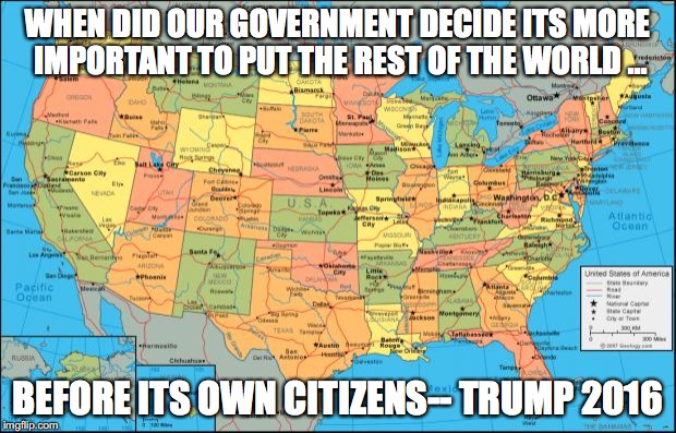 map of United States | WHEN DID OUR GOVERNMENT DECIDE ITS MORE IMPORTANT TO PUT THE REST OF THE WORLD ... BEFORE ITS OWN CITIZENS-- TRUMP 2016 | image tagged in map of united states | made w/ Imgflip meme maker