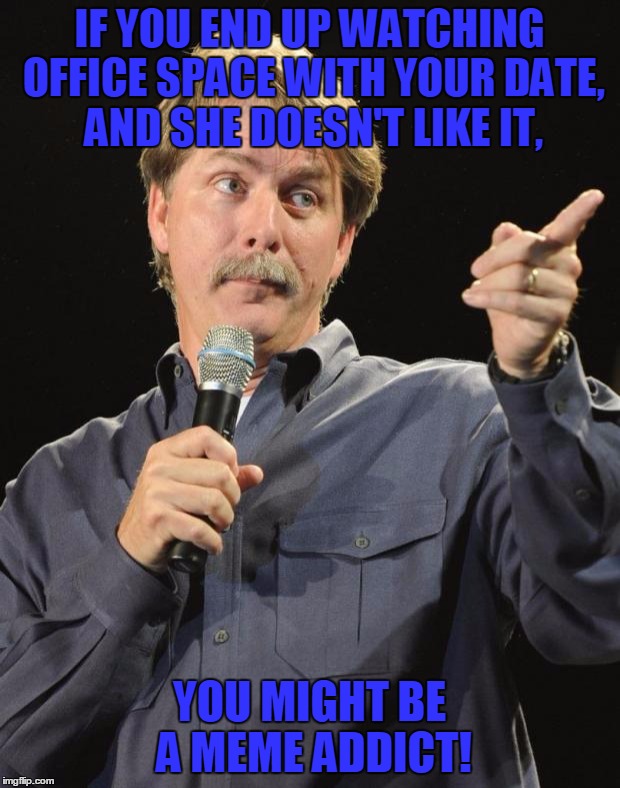 The Idea Came From Jying, I Would Like To Thank Him For It | IF YOU END UP WATCHING OFFICE SPACE WITH YOUR DATE, AND SHE DOESN'T LIKE IT, YOU MIGHT BE A MEME ADDICT! | image tagged in jeff foxworthy,memes,you might be a meme addict,office space,movies,date | made w/ Imgflip meme maker