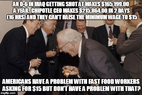 Laughing Men In Suits Meme | AN O-6 IN IRAQ GETTING SHOT AT MAKES $165,199.00 A YEAR.  CHIPOTLE CEO MAKES $215,864.00 IN 2 DAYS  (16 HRS) AND THEY CAN’T RAISE THE MINIMUM WAGE TO $15; AMERICANS HAVE A PROBLEM WITH FAST FOOD WORKERS ASKING FOR $15 BUT DON’T HAVE A PROBLEM WITH THAT? | image tagged in memes,laughing men in suits | made w/ Imgflip meme maker