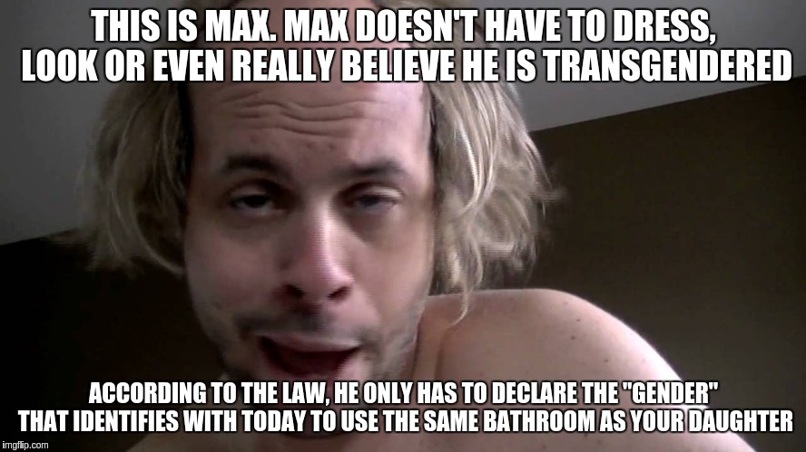 Max the potty perv | THIS IS MAX. MAX DOESN'T HAVE TO DRESS, LOOK OR EVEN REALLY BELIEVE HE IS TRANSGENDERED; ACCORDING TO THE LAW, HE ONLY HAS TO DECLARE THE "GENDER" THAT IDENTIFIES WITH TODAY TO USE THE SAME BATHROOM AS YOUR DAUGHTER | image tagged in memes | made w/ Imgflip meme maker