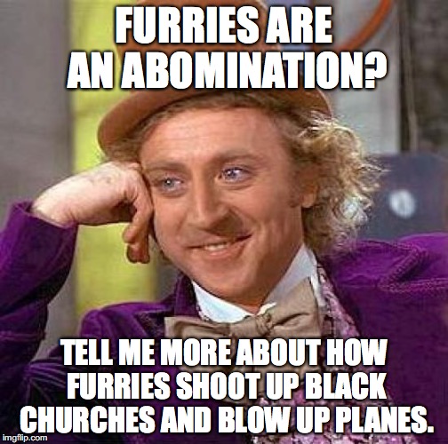 baiting is fun |  FURRIES ARE AN ABOMINATION? TELL ME MORE ABOUT HOW FURRIES SHOOT UP BLACK CHURCHES AND BLOW UP PLANES. | image tagged in memes,creepy condescending wonka,furries,funny,lol,raydog | made w/ Imgflip meme maker