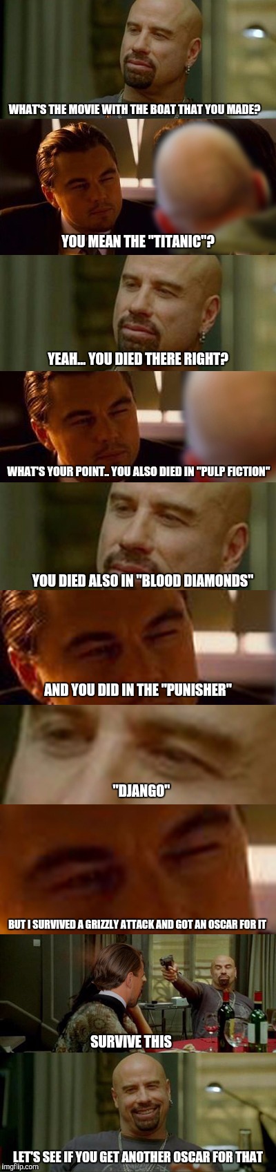 Leo VS Johnny Staring Contest | WHAT'S THE MOVIE WITH THE BOAT THAT YOU MADE? YOU MEAN THE "TITANIC"? YEAH... YOU DIED THERE RIGHT? WHAT'S YOUR POINT.. YOU ALSO DIED IN "PULP FICTION"; YOU DIED ALSO IN "BLOOD DIAMONDS"; AND YOU DID IN THE "PUNISHER"; "DJANGO"; BUT I SURVIVED A GRIZZLY ATTACK AND GOT AN OSCAR FOR IT; SURVIVE THIS; LET'S SEE IF YOU GET ANOTHER OSCAR FOR THAT | image tagged in leo vs johnny staring contest,scumbag | made w/ Imgflip meme maker