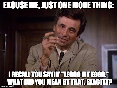 This is in response to one of my dorm mates eating other people's food, and the subsequent investigation. | EXCUSE ME, JUST ONE MORE THING:; I RECALL YOU SAYIN' "LEGGO MY EGGO."  WHAT DID YOU MEAN BY THAT, EXACTLY? | image tagged in columbo,peter falk | made w/ Imgflip meme maker
