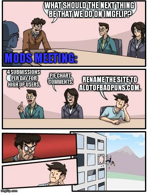 -_- | WHAT SHOULD THE NEXT THING BE THAT WE DO ON IMGFLIP? MODS MEETING:; 4 SUBMISSIONS PER DAY FOR HIGH UP USERS. RENAME THE SITE TO; PIE CHART COMMENTS. ALOTOFBADPUNS.COM. | image tagged in memes,boardroom meeting suggestion,bad pun | made w/ Imgflip meme maker