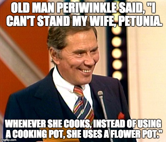 Gene Rayburn Match Game | OLD MAN PERIWINKLE SAID, "I CAN'T STAND MY WIFE, PETUNIA. WHENEVER SHE COOKS, INSTEAD OF USING A COOKING POT, SHE USES A FLOWER POT." | image tagged in puns,bad puns | made w/ Imgflip meme maker