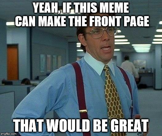 That Would Be Great | YEAH, IF THIS MEME CAN MAKE THE FRONT PAGE; THAT WOULD BE GREAT | image tagged in memes,that would be great | made w/ Imgflip meme maker