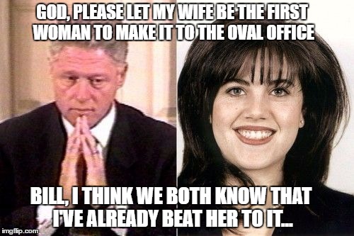 GOD, PLEASE LET MY WIFE BE THE FIRST WOMAN TO MAKE IT TO THE OVAL OFFICE; BILL, I THINK WE BOTH KNOW THAT I'VE ALREADY BEAT HER TO IT... | image tagged in bill clinton,hillary clinton | made w/ Imgflip meme maker