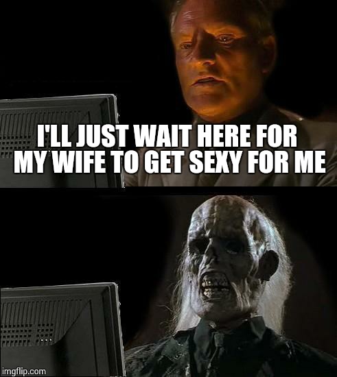 I'll Just Wait Here Meme | I'LL JUST WAIT HERE FOR MY WIFE TO GET SEXY FOR ME | image tagged in memes,ill just wait here | made w/ Imgflip meme maker
