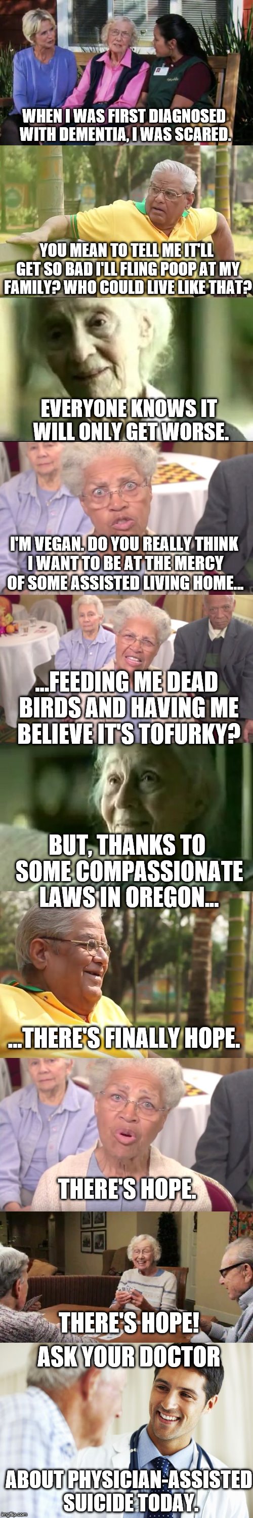Ask Your Doctor About... | WHEN I WAS FIRST DIAGNOSED WITH DEMENTIA, I WAS SCARED. YOU MEAN TO TELL ME IT'LL GET SO BAD I'LL FLING POOP AT MY FAMILY? WHO COULD LIVE LIKE THAT? EVERYONE KNOWS IT WILL ONLY GET WORSE. I'M VEGAN. DO YOU REALLY THINK I WANT TO BE AT THE MERCY OF SOME ASSISTED LIVING HOME... ...FEEDING ME DEAD BIRDS AND HAVING ME BELIEVE IT'S TOFURKY? BUT, THANKS TO SOME COMPASSIONATE LAWS IN OREGON... ...THERE'S FINALLY HOPE. THERE'S HOPE. THERE'S HOPE! ASK YOUR DOCTOR; ABOUT PHYSICIAN-ASSISTED SUICIDE TODAY. | image tagged in ask your doctor about x | made w/ Imgflip meme maker