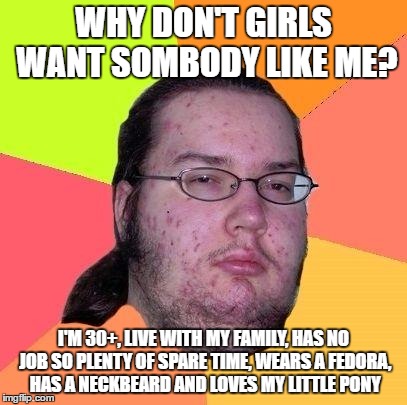 Neckbeard Libertarian | WHY DON'T GIRLS WANT SOMBODY LIKE ME? I'M 30+, LIVE WITH MY FAMILY, HAS NO JOB SO PLENTY OF SPARE TIME, WEARS A FEDORA, HAS A NECKBEARD AND LOVES MY LITTLE PONY | image tagged in neckbeard libertarian | made w/ Imgflip meme maker
