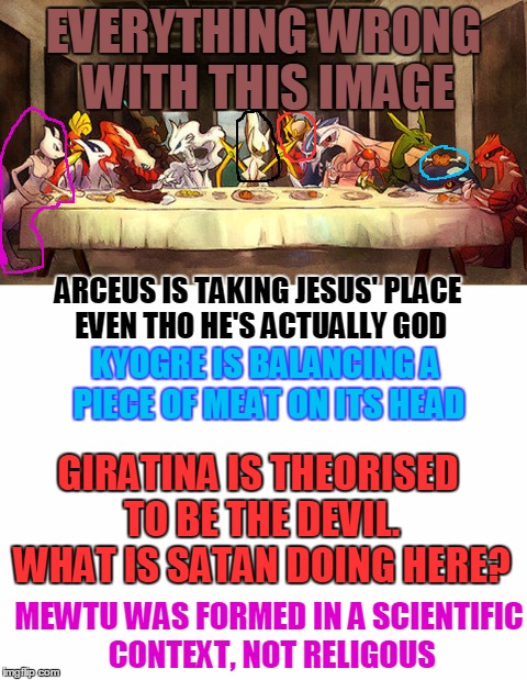 EVERYTHING WRONG WITH THIS IMAGE; ARCEUS IS TAKING JESUS' PLACE EVEN THO HE'S ACTUALLY GOD; KYOGRE IS BALANCING A PIECE OF MEAT ON ITS HEAD; GIRATINA IS THEORISED TO BE THE DEVIL. WHAT IS SATAN DOING HERE? MEWTU WAS FORMED IN A SCIENTIFIC CONTEXT, NOT RELIGOUS | image tagged in pokemon,memes,last supper | made w/ Imgflip meme maker