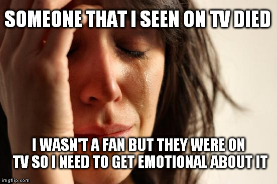 First World Problems Meme | SOMEONE THAT I SEEN ON TV DIED; I WASN'T A FAN BUT THEY WERE ON TV SO I NEED TO GET EMOTIONAL ABOUT IT | image tagged in memes,first world problems | made w/ Imgflip meme maker