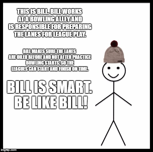 Be Like Bill Meme | THIS IS BILL. BILL WORKS AT A BOWLING ALLEY AND IS RESPONSIBLE FOR PREPARING THE LANES FOR LEAGUE PLAY. BILL MAKES SURE THE LANES ARE OILED BEFORE AND NOT AFTER PRACTICE BOWLING STARTS, SO THE LEAGUES CAN START AND FINISH ON TIME. BILL IS SMART. BE LIKE BILL! | image tagged in memes,be like bill | made w/ Imgflip meme maker