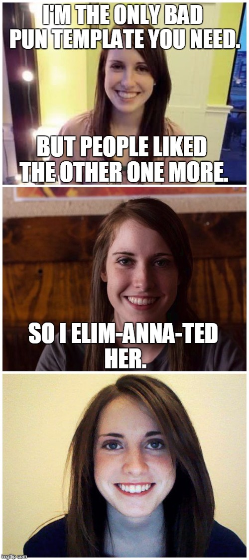 I'M THE ONLY BAD PUN TEMPLATE YOU NEED. SO I ELIM-ANNA-TED HER. BUT PEOPLE LIKED THE OTHER ONE MORE. | made w/ Imgflip meme maker
