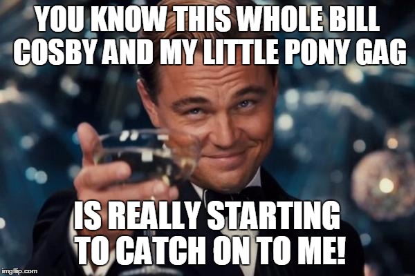 Leonardo Dicaprio Cheers Meme | YOU KNOW THIS WHOLE BILL COSBY AND MY LITTLE PONY GAG IS REALLY STARTING TO CATCH ON TO ME! | image tagged in memes,leonardo dicaprio cheers | made w/ Imgflip meme maker
