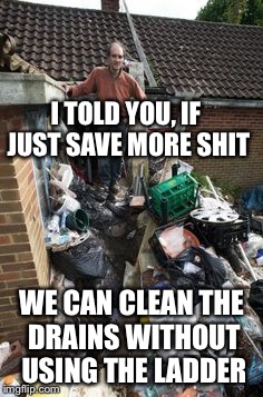 There is always an upside | I TOLD YOU, IF JUST SAVE MORE SHIT; WE CAN CLEAN THE DRAINS WITHOUT USING THE LADDER | image tagged in memes,hoarders | made w/ Imgflip meme maker