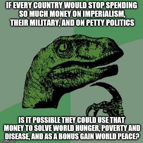 Philosoraptor Meme | IF EVERY COUNTRY WOULD STOP SPENDING SO MUCH MONEY ON IMPERIALISM, THEIR MILITARY, AND ON PETTY POLITICS; IS IT POSSIBLE THEY COULD USE THAT MONEY TO SOLVE WORLD HUNGER, POVERTY AND DISEASE, AND AS A BONUS GAIN WORLD PEACE? | image tagged in memes,philosoraptor | made w/ Imgflip meme maker