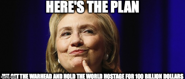 HERE'S THE PLAN; WE GET THE WARHEAD AND HOLD THE WORLD HOSTAGE FOR 100 BILLION DOLLARS | image tagged in hillary1 | made w/ Imgflip meme maker