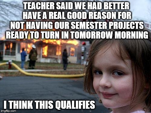 Disaster Girl: Semester Project not ready - this is better than the dog ate it! | TEACHER SAID WE HAD BETTER HAVE A REAL GOOD REASON FOR NOT HAVING OUR SEMESTER PROJECTS READY TO TURN IN TOMORROW MORNING; I THINK THIS QUALIFIES | image tagged in memes,disaster girl,semester,project,funny,excuses | made w/ Imgflip meme maker