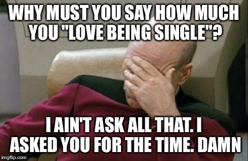 Captain Picard Facepalm Meme | WHY MUST YOU SAY HOW MUCH YOU "LOVE BEING SINGLE"? I AIN'T ASK ALL THAT. I ASKED YOU FOR THE TIME. DAMN | image tagged in memes,captain picard facepalm | made w/ Imgflip meme maker