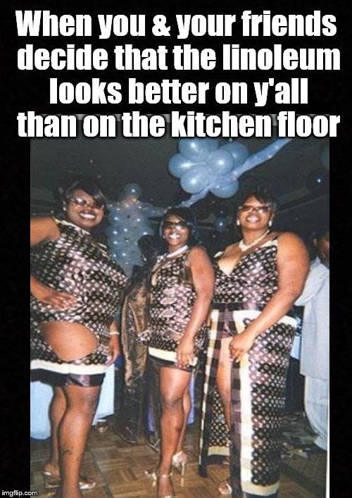 Shopping at Lowe's for dresses.... | When you & your friends decide that the linoleum looks better on y'all than on the kitchen floor | image tagged in funny memes,ratchet,women | made w/ Imgflip meme maker