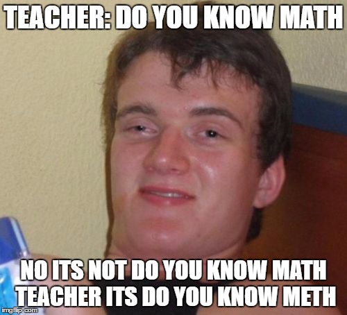 10 Guy Meme | TEACHER: DO YOU KNOW MATH; NO ITS NOT DO YOU KNOW MATH TEACHER ITS DO YOU KNOW METH | image tagged in memes,10 guy | made w/ Imgflip meme maker