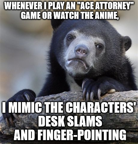Confession Bear | WHENEVER I PLAY AN "ACE ATTORNEY" GAME OR WATCH THE ANIME, I MIMIC THE CHARACTERS' DESK SLAMS AND FINGER-POINTING | image tagged in memes,confession bear | made w/ Imgflip meme maker