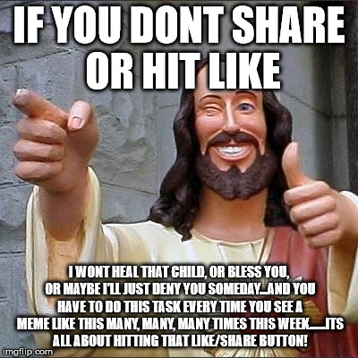 jesus says | IF YOU DONT SHARE OR HIT LIKE; I WONT HEAL THAT CHILD, OR BLESS YOU, OR MAYBE I'LL JUST DENY YOU SOMEDAY...AND YOU HAVE TO DO THIS TASK EVERY TIME YOU SEE A MEME LIKE THIS MANY, MANY, MANY TIMES THIS WEEK......ITS ALL ABOUT HITTING THAT LIKE/SHARE BUTTON! | image tagged in jesus says | made w/ Imgflip meme maker