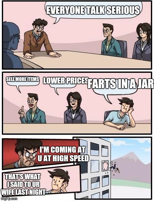 Boardroom Meeting Suggestion | EVERYONE TALK SERIOUS; LOWER PRICES; FARTS IN A JAR; SELL MORE ITEMS; I'M COMING AT U AT HIGH SPEED; THAT'S WHAT I SAID TO UR WIFE LAST NIGHT | image tagged in memes,boardroom meeting suggestion | made w/ Imgflip meme maker