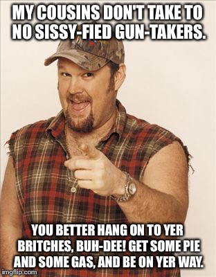 Larry The Cable Guy | MY COUSINS DON'T TAKE TO NO SISSY-FIED GUN-TAKERS. YOU BETTER HANG ON TO YER BRITCHES, BUH-DEE! GET SOME PIE AND SOME GAS, AND BE ON YER WAY | image tagged in larry the cable guy | made w/ Imgflip meme maker