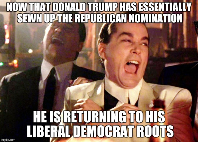 Good Fellas Hilarious | NOW THAT DONALD TRUMP HAS ESSENTIALLY SEWN UP THE REPUBLICAN NOMINATION; HE IS RETURNING TO HIS LIBERAL DEMOCRAT ROOTS | image tagged in memes,good fellas hilarious | made w/ Imgflip meme maker