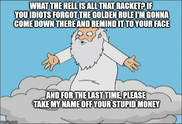 Angrygod | WHAT THE HELL IS ALL THAT RACKET? IF YOU IDIOTS FORGOT THE GOLDEN RULE I'M GONNA COME DOWN THERE AND REMIND IT TO YOUR FACE; AND FOR THE LAST TIME, PLEASE TAKE MY NAME OFF YOUR STUPID MONEY | image tagged in angrygod | made w/ Imgflip meme maker