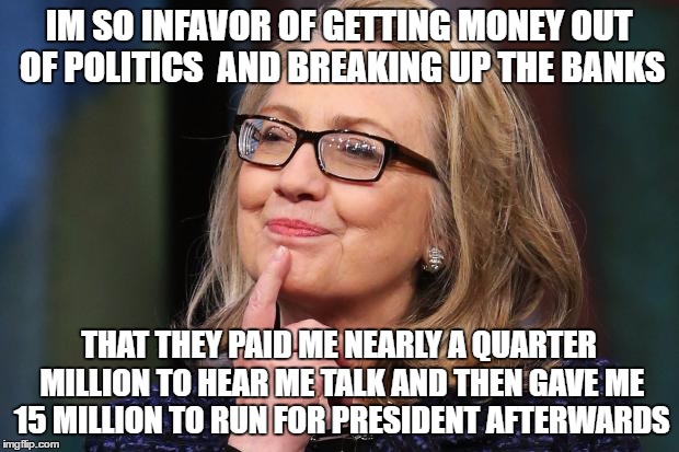 Hillary Clinton | IM SO INFAVOR OF GETTING MONEY OUT OF POLITICS  AND BREAKING UP THE BANKS; THAT THEY PAID ME NEARLY A QUARTER MILLION TO HEAR ME TALK AND THEN GAVE ME 15 MILLION TO RUN FOR PRESIDENT AFTERWARDS | image tagged in hillary clinton | made w/ Imgflip meme maker