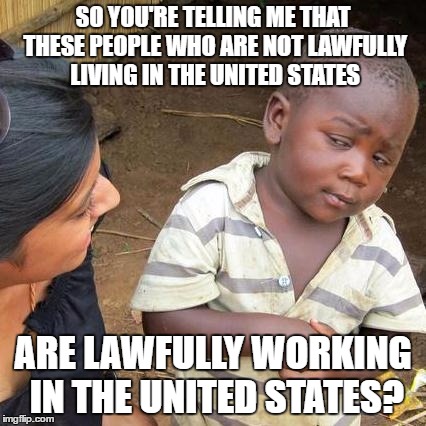 Third World Skeptical Kid | SO YOU'RE TELLING ME THAT THESE PEOPLE WHO ARE NOT LAWFULLY LIVING IN THE UNITED STATES; ARE LAWFULLY WORKING IN THE UNITED STATES? | image tagged in memes,third world skeptical kid | made w/ Imgflip meme maker