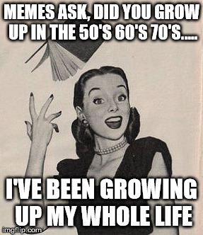 Throwing book vintage woman | MEMES ASK, DID YOU GROW UP IN THE 50'S 60'S 70'S..... I'VE BEEN GROWING UP MY WHOLE LIFE | image tagged in throwing book vintage woman | made w/ Imgflip meme maker
