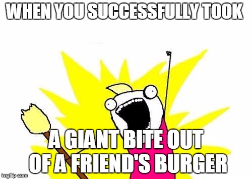 X All The Y Meme | WHEN YOU SUCCESSFULLY TOOK; A GIANT BITE OUT OF A FRIEND'S BURGER | image tagged in memes,x all the y | made w/ Imgflip meme maker