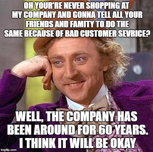 Creepy Condescending Wonka Meme | OH YOUR'RE NEVER SHOPPING AT MY COMPANY AND GONNA TELL ALL YOUR FRIENDS AND FAMITY TO DO THE SAME BECAUSE OF BAD CUSTOMER SEVRICE? WELL, THE COMPANY HAS BEEN AROUND FOR 60 YEARS. I THINK IT WILL BE OKAY | image tagged in memes,creepy condescending wonka | made w/ Imgflip meme maker