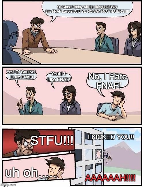 Boardroom Meeting Suggestion Meme | Ok Class! Today will be liking fnaf! Say this FNAF Lovers! And YU NO SAY FNAF HATERS!!!!!! Yes! Of Course! I Like FNAF! Yeah! I Like FNAF! No, I Hate FNAF! STFU!!! I KICKED YOU!! uh oh..... AAAAAAH!!!! | image tagged in memes,boardroom meeting suggestion | made w/ Imgflip meme maker