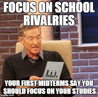 Maury Lie Detector Meme | FOCUS ON SCHOOL RIVALRIES YOUR FIRST MIDTERMS SAY YOU SHOULD FOCUS ON YOUR STUDIES | image tagged in memes,maury lie detector | made w/ Imgflip meme maker
