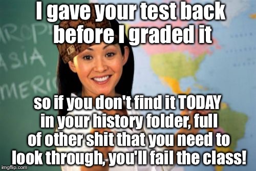 Unhelpful High School Teacher Meme | I gave your test back before I graded it; so if you don't find it TODAY in your history folder, full of other shit that you need to look through, you'll fail the class! | image tagged in memes,unhelpful high school teacher,scumbag | made w/ Imgflip meme maker