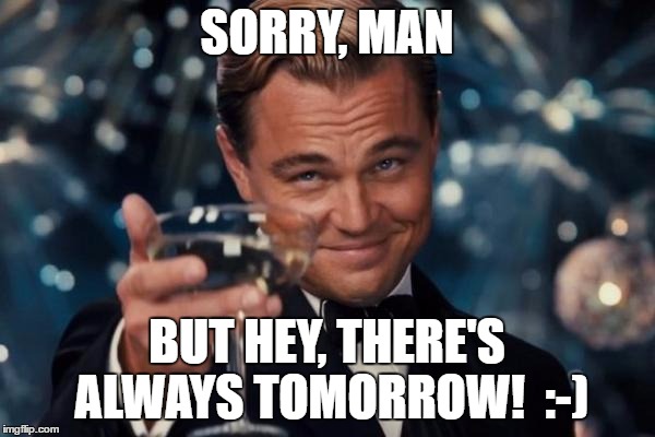 Leonardo Dicaprio Cheers Meme | SORRY, MAN BUT HEY, THERE'S ALWAYS TOMORROW!  :-) | image tagged in memes,leonardo dicaprio cheers | made w/ Imgflip meme maker