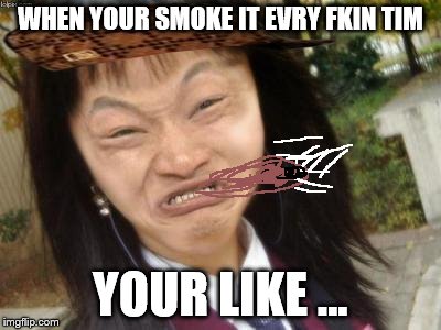 ugly chinese | WHEN YOUR SMOKE IT EVRY FKIN TIM; YOUR LIKE ... | image tagged in ugly chinese,scumbag | made w/ Imgflip meme maker