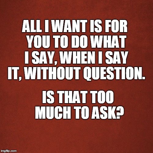 All I want is everything. | ALL I WANT IS FOR YOU TO DO WHAT I SAY, WHEN I SAY IT, WITHOUT QUESTION. IS THAT TOO MUCH TO ASK? | image tagged in yes dear,high five,that would be great,new world order,my way,all i want is everything | made w/ Imgflip meme maker