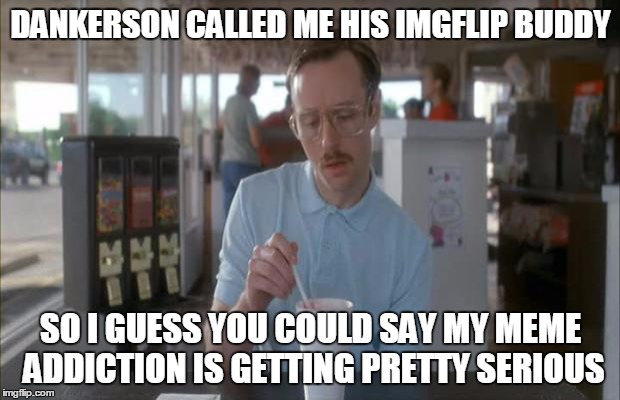 DANKERSON CALLED ME HIS IMGFLIP BUDDY SO I GUESS YOU COULD SAY MY MEME ADDICTION IS GETTING PRETTY SERIOUS | made w/ Imgflip meme maker